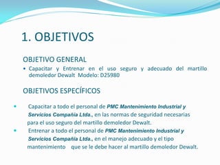1. OBJETIVOS
OBJETIVO GENERAL
 Capacitar y Entrenar en el uso seguro y adecuado del martillo
demoledor Dewalt Modelo: D25980
OBJETIVOS ESPECÍFICOS
 Capacitar a todo el personal de PMC Mantenimiento Industrial y
Servicios Compañía Ltda., en las normas de seguridad necesarias
para el uso seguro del martillo demoledor Dewalt.
 Entrenar a todo el personal de PMC Mantenimiento Industrial y
Servicios Compañía Ltda., en el manejo adecuado y el tipo
mantenimiento que se le debe hacer al martillo demoledor Dewalt.
 