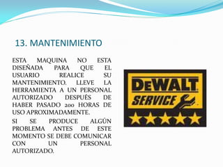 13. MANTENIMIENTO
ESTA MAQUINA NO ESTA
DISEÑADA PARA QUE EL
USUARIO REALICE SU
MANTENIMIENTO. LLEVE LA
HERRAMIENTA A UN PERSONAL
AUTORIZADO DESPUÉS DE
HABER PASADO 200 HORAS DE
USO APROXIMADAMENTE.
SI SE PRODUCE ALGÚN
PROBLEMA ANTES DE ESTE
MOMENTO SE DEBE COMUNICAR
CON UN PERSONAL
AUTORIZADO.
 
