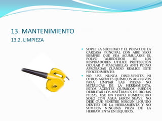 13. MANTENIMIENTO
13.2. LIMPIEZA
 SOPLE LA SUCIEDAD Y EL POLVO DE LA
CARCASA PRINCIPAL CON AIRE SECO
SIEMPRE QUE VEA ACUMULARSE EL
POLVO ALREDEDOR DE LOS
RESPIRADORES. UTILICE PROTECCIÓN
OCULAR Y MASCARILLAS ANTI POLVO
APROBADAS CUANDO REALICE ESTE
PROCEDIMIENTO.
 NO USE NUNCA DISOLVENTES NI
OTROS AGENTES QUÍMICOS AGRESIVOS
PARA LIMPIAR LAS PIEZAS NO
METÁLICAS DE LA HERRAMIENTA.
ESTOS AGENTES QUÍMICOS PUEDEN
DEBILITAR LOS MATERIALES DE DICHAS
PIEZAS. USE UN TRAPO HUMEDECIDO
SOLO CON AGUA JABÓN SUAVE. NO
DEJE QUE PENETRE NINGÚN LIQUIDO
DENTRO DE LA HERRAMIENTA Y NO
SUMERJA NINGUNA PIEZA DE LA
HERRAMIENTA EN LÍQUIDOS.
 