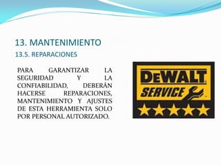 13. MANTENIMIENTO
13.5. REPARACIONES
PARA GARANTIZAR LA
SEGURIDAD Y LA
CONFIABILIDAD, DEBERÁN
HACERSE REPARACIONES,
MANTENIMIENTO Y AJUSTES
DE ESTA HERRAMIENTA SOLO
POR PERSONAL AUTORIZADO.
 