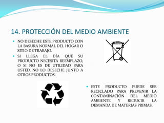 14. PROTECCIÓN DEL MEDIO AMBIENTE
 NO DESECHE ESTE PRODUCTO CON
LA BASURA NORMAL DEL HOGAR O
SITIO DE TRABAJO.
 SI LLEGA EL DÍA QUE SU
PRODUCTO NECESITA REEMPLAZO,
O SI NO ES DE UTILIDAD PARA
USTED, NO LO DESECHE JUNTO A
OTROS PRODUCTOS.
 ESTE PRODUCTO PUEDE SER
RECICLADO PARA PREVENIR LA
CONTAMINACIÓN DEL MEDIO
AMBIENTE Y REDUCIR LA
DEMANDA DE MATERIAS PRIMAS.
 