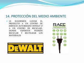 14. PROTECCIÓN DEL MEDIO AMBIENTE
 LE SUGERIMOS LLEVAR EL
PRODUCTO A UN CENTRO DE
SERVICIO AUTORIZADO DEWALT O
A UN CENTRO DE RECICLAJE,
DONDE EXPERTOS PODRÁN
RECICLAR Y REUTILIZAR LOS
MATERIALES
 
