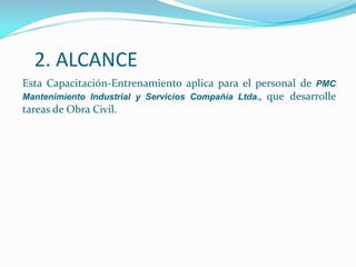 2. ALCANCE
Esta Capacitación-Entrenamiento aplica para el personal de PMC
Mantenimiento Industrial y Servicios Compañía Ltda., que desarrolle
tareas de Obra Civil.
 