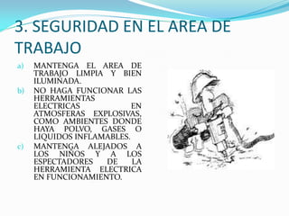 3. SEGURIDAD EN EL AREA DE
TRABAJO
a) MANTENGA EL AREA DE
TRABAJO LIMPIA Y BIEN
ILUMINADA.
b) NO HAGA FUNCIONAR LAS
HERRAMIENTAS
ELECTRICAS EN
ATMOSFERAS EXPLOSIVAS,
COMO AMBIENTES DONDE
HAYA POLVO, GASES O
LIQUIDOS INFLAMABLES.
c) MANTENGA ALEJADOS A
LOS NIÑOS Y A LOS
ESPECTADORES DE LA
HERRAMIENTA ELECTRICA
EN FUNCIONAMIENTO.
 