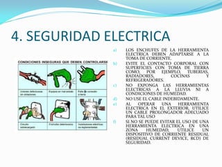 4. SEGURIDAD ELECTRICA
a) LOS ENCHUFES DE LA HERRAMIENTA
ELECTRICA DEBEN ADAPTARSE A LA
TOMA DE CORRIENTE.
b) EVITE EL CONTACTO CORPORAL CON
SUPERFICIES CON TOMA DE TIERRA
COMO, POR EJEMPLO, TUBERIAS,
RADIADORES, COCINAS Y
REFRIGERADORES.
c) NO EXPONGA LAS HERRAMIENTAS
ELECTRICAS A LA LLUVIA NI A
CONDICIONES DE HUMEDAD.
d) NO USE EL CABLE INDEBIDAMENTE.
e) AL OPERAR UNA HERRAMIENTA
ELECTRICA EN EL EXTERIOR, UTILICE
UN CABLE PROLONGADOR ADECUADO
PARA TAL USO
f) SI NO SE PUEDE EVITAR EL USO DE UNA
HERRAMIENTA ELECTRICA EN UNA
ZONA HUMEDAD, UTILICE UN
DISPOSITIVO DE CORRIENTE RESIDUAL
(RESIDUAL CURRENT DEVICE, RCD) DE
SEGURIDAD.
 