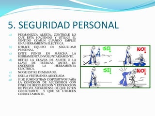 5. SEGURIDAD PERSONAL
a) PERMANEZCA ALERTA, CONTROLE LO
QUE ESTA HACIENDO Y UTILICE EL
SENTIDO COMUN CUANDO EMPLEE
UNA HERRAMIENTA ELECTRICA.
b) UTILICE EQUIPO DE SEGURIDAD
PERSONAL.
c) EVITE PONER EN MARCHA LA
HERRAMIENTA INVOLUNTARIAMENTE.
d) RETIRE LA CLAVIJA DE AJUSTE O LA
LLAVE DE TUERCAS ANTES DE
ENCENDER LA HERRAMIENTA
ELECTRICA.
e) NO SE ESTIRE DEMASIADO.
f) USE LA VESTIMENTA ADECUADA
g) SI SE SUMINISTRAN DISPOSITIVOS PARA
LA CONEXIÓN DE ACCESORIOS CON
FINES DE RECOLECCION Y EXTRACCION
DE POLVO, ASEGURENSE DE QUE ESTEN
CONECTADOS Y QUE SE UTILICEN
CORRECTAMENTE.
 