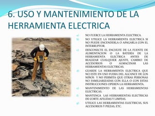 6. USO Y MANTENIMIENTO DE LA
HERRAMIENTA ELECTRICA
a) NO FUERCE LA HERRAMIENTA ELECTRICA.
b) NO UTILICE LA HERRAMIENTA ELECTRICA SI
NO PUEDE ENCENDERLA O APAGARLA CON EL
INTERRUPTOR.
c) DESCONECTE EL ENCHUFE DE LA FUENTE DE
ALIMENTACION O LA BATERÍA DE LA
HERRAMIENTA ELECTRICA ANTES DE
REALIZAR CUALQUIER AJUSTE, CAMBIO DE
ACCESORIOS O ALMACENAR LAS
HERRAMIENTAS ELECTRICAS.
d) GUARDE LA HERRAMIENTA ELECTRICA QUE
NO ESTE EN USO FUERA DEL ALCANCE DE LOS
NIÑOS Y NO PERMITA QUE OTRAS PERSONAS
NO FAMILIARIZADAS CON ELLA O CON ESTAS
INSTRUCCIONES OPEREN LA HERRAMIENTA.
e) MANTENIMIENTO DE LAS HERRAMIENTAS
ELECTRICAS.
f) MANTENGA LAS HERRAMIENTAS ELECTRICAS
DE CORTE AFILIDAS Y LIMPIAS.
g) UTILICE LAS HERRAMIENTAS ELECTRICAS, SUS
ACCESORIOS Y PIEZAS, ETC.
 