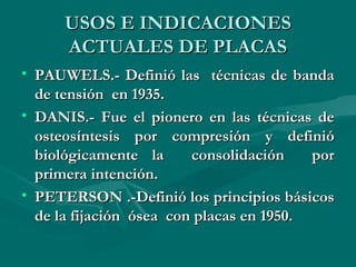 UUSSOOSS EE IINNDDIICCAACCIIOONNEESS 
AACCTTUUAALLEESS DDEE PPLLAACCAASS 
• PPAAUUWWEELLSS..-- DDeeffiinniióó llaass ttééccnniiccaass ddee bbaannddaa 
ddee tteennssiióónn eenn 11993355.. 
• DDAANNIISS..-- FFuuee eell ppiioonneerroo eenn llaass ttééccnniiccaass ddee 
oosstteeoossíínntteessiiss ppoorr ccoommpprreessiióónn yy ddeeffiinniióó 
bbiioollóóggiiccaammeennttee llaa ccoonnssoolliiddaacciióónn ppoorr 
pprriimmeerraa iinntteenncciióónn.. 
• PPEETTEERRSSOONN ..--DDeeffiinniióó llooss pprriinncciippiiooss bbáássiiccooss 
ddee llaa ffiijjaacciióónn óósseeaa ccoonn ppllaaccaass eenn 11995500.. 
 