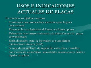 UUSSOOSS EE IINNDDIICCAACCIIOONNEESS 
AACCTTUUAALLEESS DDEE PPLLAACCAASS 
EEnn rreessuummeenn llooss ffiijjaaddoorreess iinntteerrnnooss:: 
• CCoonnssttiittuuyyeenn uunnaa pprroommeetteeddoorraa aalltteerrnnaattiivvaa ppaarraa llaa ppllaaccaa 
ccoonnvveenncciioonnaall 
• PPrreesseerrvvaann llaa vvaassccuullaarriizzaacciioonn ddeell hhuueessoo eenn ffoorrmmaa ooppttiimmaa 
• DDeebbeerraarriiaann tteenneerr mmaayyoorr rreessiisstteenncciiaa aa llaa iinnffeecccciióónn qquuee llaass ppllaaccaass 
ccoonnvveenncciioonnaalleess 
• EEssttáánn ddiisseeññaaddooss ppaarraa ssee iinnsseerrttaaddooss ccoonn uunnaa ttééccnniiccaa 
mmiinniimmaammeennttee iinnvvaassiivvaa ((LLIISSSS)) 
• SSee ttrraattaa ddee uunn iimmppllaannttee ddee áánngguulloo ffiijjoo eennttrree ppllaaccaa yy ttoorrnniillllooss 
• SSoonn aa ccaauussaa ddee ssuuss ttoorrnniillllooss uunniiccoorrttiiccaalleess aauuttoorrrroossccaanntteess ffáácciilleess yy 
rrááppiiddaass ddee aapplliiccaarr 
 
