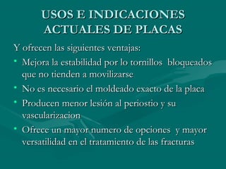 UUSSOOSS EE IINNDDIICCAACCIIOONNEESS 
AACCTTUUAALLEESS DDEE PPLLAACCAASS 
YY ooffrreecceenn llaass ssiigguuiieenntteess vveennttaajjaass:: 
• MMeejjoorraa llaa eessttaabbiilliiddaadd ppoorr lloo ttoorrnniillllooss bbllooqquueeaaddooss 
qquuee nnoo ttiieennddeenn aa mmoovviilliizzaarrssee 
• NNoo eess nneecceessaarriioo eell mmoollddeeaaddoo eexxaaccttoo ddee llaa ppllaaccaa 
• PPrroodduucceenn mmeennoorr lleessiióónn aall ppeerriioossttiioo yy ssuu 
vvaassccuullaarriizzaacciioonn 
• OOffrreeccee uunn mmaayyoorr nnuummeerroo ddee ooppcciioonneess yy mmaayyoorr 
vveerrssaattiilliiddaadd eenn eell ttrraattaammiieennttoo ddee llaass ffrraaccttuurraass 
 