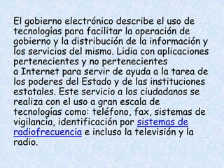 El gobierno electrónico describe el uso de
tecnologías para facilitar la operación de
gobierno y la distribución de la información y
los servicios del mismo. Lidia con aplicaciones
pertenecientes y no pertenecientes
a Internet para servir de ayuda a la tarea de
los poderes del Estado y de las instituciones
estatales. Este servicio a los ciudadanos se
realiza con el uso a gran escala de
tecnologías como: teléfono, fax, sistemas de
vigilancia, identificación por sistemas de
radiofrecuencia e incluso la televisión y la
radio.

 