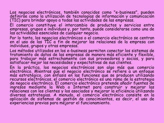Los negocios electrónicos, también conocidos como "e-business", pueden
definirse como la utilización de tecnologías de información y comunicación
(TIC) para brindar apoyo a todas las actividades de las empresas.
El comercio constituye el intercambio de productos y servicios entre
empresas, grupos e individuos y, por tanto, puede considerarse como una de
las actividades esenciales de cualquier negocio.
Por lo tanto, los negocios electrónicos o el comercio electrónico se centran
en el uso de las TIC a fin de mejorar las relaciones de la empresa con
individuos, grupos y otras empresas.
Los métodos utilizados en los e-business permiten conectar los sistemas de
tratamiento de datos de las empresas de manera más eficiente y flexible,
para trabajar más estrechamente con sus proveedores y socios, y para
satisfacer mejor las necesidades y expectativas de sus clientes.
En la práctica, los negocios electrónicos son algo más que comercio
electrónico. Mientras que el negocio electrónico se refiere a un enfoque
más estratégico, con énfasis en las funciones que se producen utilizando
recursos electrónicos, el comercio electrónico es una rama de la estrategia
de negocio electrónico. El comercio electrónico pretende añadir fuentes de
ingresos mediante la Web o Internet para construir y mejorar las
relaciones con los clientes y los asociados y mejorar la eficiencia utilizando
diversas estrategias. A menudo, el comercio electrónico consiste en la
aplicación de sistemas de gestión de conocimientos, es decir, el uso de
experiencias previas para mejorar el funcionamiento.

 