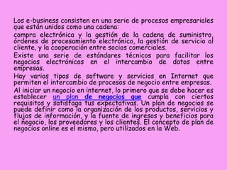Los e-business consisten en una serie de procesos empresariales
que están unidos como una cadena:
compra electrónica y la gestión de la cadena de suministro,
órdenes de procesamiento electrónico, la gestión de servicio al
cliente, y la cooperación entre socios comerciales.
Existe una serie de estándares técnicos para facilitar los
negocios electrónicos en el intercambio de datos entre
empresas.
Hay varios tipos de software y servicios en Internet que
permiten el intercambio de procesos de negocio entre empresas.
Al iniciar un negocio en internet, lo primero que se debe hacer es
establecer un plan de negocios que cumpla con ciertos
requisitos y satisfaga tus expectativas. Un plan de negocios se
puede definir como la organización de los productos, servicios y
flujos de información, y la fuente de ingresos y beneficios para
el negocio, los proveedores y los clientes. El concepto de plan de
negocios online es el mismo, pero utilizados en la Web.

 