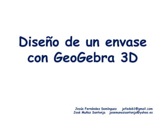 Diseño de un envase
 con GeoGebra 3D


         Jesús Fernández Domínguez  jefedo61@gmail.com
        José Muñoz Santonja josemunozsantonja@yahoo.es
 