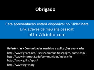 Referências - Comunidades usuárias e aplicações avançadas
http://www.geant.net/Users/Communities/pages/home.aspx
http://www.internet2.edu/communities/index.cfm
http://www.glif.is/apps/
http://www.isgtw.org
Obrigado
Esta apresentação estará disponível no SlideShare
Link através de meu site pessoal:
http://lciuffo.com
 