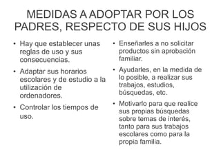 MEDIDAS A ADOPTAR POR LOS
PADRES, RESPECTO DE SUS HIJOS
● Hay que establecer unas
reglas de uso y sus
consecuencias.
● Adaptar sus horarios
escolares y de estudio a la
utilización de
ordenadores.
● Controlar los tiempos de
uso.
● Enseñarles a no solicitar
productos sin aprobación
familiar.
● Ayudarles, en la medida de
lo posible, a realizar sus
trabajos, estudios,
búsquedas, etc.
● Motivarlo para que realice
sus propias búsquedas
sobre temas de interés,
tanto para sus trabajos
escolares como para la
propia familia.
 