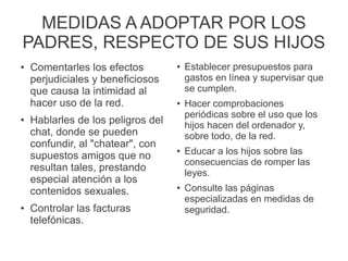 MEDIDAS A ADOPTAR POR LOS
PADRES, RESPECTO DE SUS HIJOS
● Comentarles los efectos
perjudiciales y beneficiosos
que causa la intimidad al
hacer uso de la red.
● Hablarles de los peligros del
chat, donde se pueden
confundir, al "chatear", con
supuestos amigos que no
resultan tales, prestando
especial atención a los
contenidos sexuales.
● Controlar las facturas
telefónicas.
● Establecer presupuestos para
gastos en línea y supervisar que
se cumplen.
● Hacer comprobaciones
periódicas sobre el uso que los
hijos hacen del ordenador y,
sobre todo, de la red.
● Educar a los hijos sobre las
consecuencias de romper las
leyes.
● Consulte las páginas
especializadas en medidas de
seguridad.
 