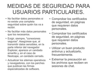 MEDIDAS DE SEGURIDAD PARA
USUARIOS PARTICULARES.
● No facilitar datos personales si
no existe una completa
seguridad sobre quién los va a
recibir.
● No facilitar más datos personales
que los necesarios.
● Exigir, siempre, "conexiones
seguras". Asegúrese que, al
transmitir datos sensibles, en la
parte inferior del navegador
Explorer, aparece un candado
amarillo y, en el caso de
Nestcape, un candado cerrado.
● Actualizar los sitemas operativos
y navegadores, con los parches
que publican las firmas
especializadas de software.
● Comprobar los certificados
de seguridad, en páginas
que requieren datos
personales.
● Comprobar los certificados
de seguridad, en páginas
que requieren datos
personales.
● Utilizar un buen producto
antivirus y actualizarlo,
frecuentemente.
● Extremar la precaución en
los archivos que reciben en
sesiones de chat.
 