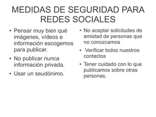 MEDIDAS DE SEGURIDAD PARA
REDES SOCIALES
● Pensar muy bien qué
imágenes, vídeos e
información escogemos
para publicar.
● No publicar nunca
información privada.
● Usar un seudónimo.
● No aceptar solicitudes de
amistad de personas que
no conozcamos
● Verificar todos nuestros
contactos
● Tener cuidado con lo que
publicamos sobre otras
personas.
 