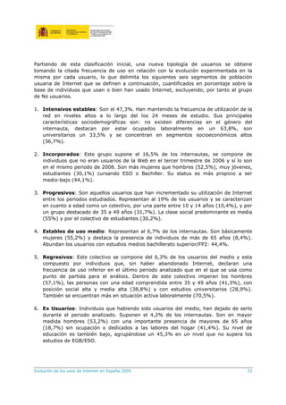 Partiendo de esta clasificación inicial, una nueva tipología de usuarios se obtiene
tomando la citada frecuencia de uso en relación con la evolución experimentada en la
misma por cada usuario, lo que delimita los siguientes seis segmentos de población
usuaria de Internet que se definen a continuación, cuantificados en porcentaje sobre la
base de individuos que usan o bien han usado Internet, excluyendo, por tanto al grupo
de No usuarios.

1. Intensivos estables: Son el 47,3%. Han mantenido la frecuencia de utilización de la
   red en niveles altos a lo largo del los 24 meses de estudio. Sus principales
   características sociodemográficas son: no existen diferencias en el género del
   internauta, destacan por estar ocupados laboralmente en un 63,8%, son
   universitarios un 33,5% y se concentran en segmentos socioeconómicos altos
   (36,7%).

2. Incorporados: Este grupo supone el 16,5% de los internautas, se compone de
   individuos que no eran usuarios de la Web en el tercer trimestre de 2006 y sí lo son
   en el mismo periodo de 2008. Son más mujeres que hombres (52,5%), muy jóvenes,
   estudiantes (30,1%) cursando ESO o Bachiller. Su status es más propicio a ser
   medio-bajo (44,1%).

3. Progresivos: Son aquellos usuarios que han incrementado su utilización de Internet
   entre los periodos estudiados. Representan al 19% de los usuarios y se caracterizan
   en cuanto a edad como un colectivo, por una parte entre 10 y 14 años (10,4%), y por
   un grupo destacado de 35 a 49 años (31,7%). La clase social predominante es media
   (55%) y por el colectivo de estudiantes (30,2%).

4. Estables de uso medio: Representan al 6,7% de los internautas. Son básicamente
   mujeres (55,2%) y destaca la presencia de individuos de más de 65 años (8,4%).
   Abundan los usuarios con estudios medios bachillerato superior/FP2: 44,4%.

5. Regresivos: Este colectivo se compone del 6,3% de los usuarios del medio y esta
   compuesto por individuos que, sin haber abandonado Internet, declaran una
   frecuencia de uso inferior en el último periodo analizado que en el que se usa como
   punto de partida para el análisis. Dentro de este colectivo imperan los hombres
   (57,1%), las personas con una edad comprendida entre 35 y 49 años (41,3%), con
   posición social alta y media alta (38,8%) y con estudios universitarios (28,9%).
   También se encuentran más en situación activa laboralmente (70,5%).

6. Ex Usuarios: Individuos que habiendo sido usuarios del medio, han dejado de serlo
   durante el periodo analizado. Suponen el 4,2% de los internautas. Son en mayor
   medida hombres (53,2%) con una importante presencia de mayores de 65 años
   (18,7%) sin ocupación o dedicados a las labores del hogar (41,4%). Su nivel de
   educación es también bajo, agrupándose un 45,3% en un nivel que no supera los
   estudios de EGB/ESO.




Evolución de los usos de Internet en España 2009                                     33
 