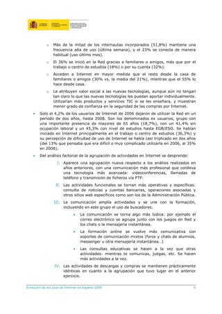 o    Más de la mitad de los internautas incorporados (51,8%) mantiene una
                 frecuencia alta de uso (última semana), y el 23% se conecta de manera
                 habitual (uso último mes).
            o    El 36% se inició en la Red gracias a familiares o amigos, más que por el
                 trabajo o centro de estudios (18%) o por su cuenta (32%).
            o    Acceden a Internet en mayor medida que el resto desde la casa de
                 familiares o amigos (30% vs. la media del 21%), mientras que el 55% lo
                 hace desde casa.
            o    Le atribuyen valor social a las nuevas tecnologías, aunque aún no tengan
                 tan claro lo que las nuevas tecnologías les puedan aportar individualmente.
                 Utilizarían más productos y servicios TIC si se les enseñara, y muestran
                 menor grado de confianza en la seguridad de las compras por Internet.
    •   Solo el 4,2% de los usuarios de Internet de 2006 dejaron de utilizar la Red en un
        período de dos años, hasta 2008. Son los denominados ex usuarios, grupo con
        una importante presencia de mayores de 65 años (18,7%), con un 41,4% sin
        ocupación laboral y un 45,3% con nivel de estudios hasta EGB/ESO. Se habían
        iniciado en Internet principalmente en el trabajo o centro de estudios (36,3%) y
        su percepción de dificultad de uso de Internet se había casi triplicado en dos años
        (del 13% que pensaba que era difícil o muy complicado utilizarla en 2006, al 35%
        en 2008).
    •   Del análisis factorial de la agrupación de actividades en Internet se desprende:
                   I. Aparece una agrupación nueva respecto a los análisis realizados en
                      años anteriores, con una comunicación más profesional que conlleva
                      una tecnología más avanzada: videoconferencias, llamadas de
                      teléfono y transmisión de ficheros vía FTP.
                  II. Las actividades funcionales se tornan más operativas y específicas:
                      consulta de noticias y cuentas bancarias, operaciones asociadas y
                      otros sitios web específicos como son los de la Administración Pública.
                 III. La comunicación amplía actividades y se une con la formación,
                      incluyendo en este grupo el uso de buscadores.
                             •    La comunicación se torna algo más lúdica: por ejemplo el
                                  correo electrónico se agrupa junto con los juegos en Red y
                                  los chats o la mensajería instantánea.
                             •    La formación online se vuelve más comunicativa con
                                  soportes de comunicación mixtos (foros y chats de alumnos,
                                  messenger u otra mensajería instantánea…)
                             •    Las consultas educativas se hacen a la vez que otras
                                  actividades: mientras te comunicas, juegas, etc. Se hacen
                                  más actividades a la vez.
                 IV. Las actividades de descargas y compras se mantienen prácticamente
                     idénticas en cuanto a la agrupación que tuvo lugar en el anterior
                     ejercicio.


Evolución de los usos de Internet en España 2009                                           6
 