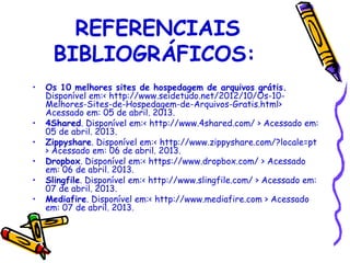 REFERENCIAIS
     BIBLIOGRÁFICOS:
•   Os 10 melhores sites de hospedagem de arquivos grátis.
    Disponível em:< http://www.seidetudo.net/2012/10/Os-10-
    Melhores-Sites-de-Hospedagem-de-Arquivos-Gratis.html>
    Acessado em: 05 de abril. 2013.
•   4Shared. Disponível em:< http://www.4shared.com/ > Acessado em:
    05 de abril. 2013.
•   Zippyshare. Disponível em:< http://www.zippyshare.com/?locale=pt
    > Acessado em: 06 de abril. 2013.
•   Dropbox. Disponível em:< https://www.dropbox.com/ > Acessado
    em: 06 de abril. 2013.
•   Slingfile. Disponível em:< http://www.slingfile.com/ > Acessado em:
    07 de abril. 2013.
•   Mediafire. Disponível em:< http://www.mediafire.com > Acessado
    em: 07 de abril. 2013.
 