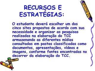 RECURSOS E
   ESTRATÉGIAS:
O estudante deverá escolher um dos
cinco sites propostos de acordo com sua
necessidade e organizar as pesquisas
realizadas na elaboração do TCC
armazenando as diferentes mídias
consultadas em pastas classificadas como
documentos, apresentações, vídeos e
imagens, conforme fontes encontradas no
decorrer da elaboração do TCC.
 