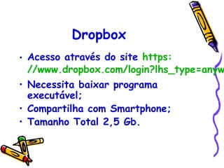Dropbox
• Acesso através do site https:
  //www.dropbox.com/login?lhs_type=anyw
• Necessita baixar programa
  executável;
• Compartilha com Smartphone;
• Tamanho Total 2,5 Gb.
 