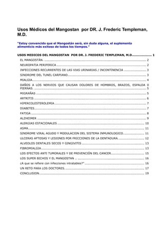 Usos Médicos del Mangostan por DR. J. Frederic Templeman,
M.D.
“Estoy convencido que el Mangostán será, sin duda alguna, el suplemento
alimenticio más exitoso de todos los tiempos.”
USOS MEDICOS DEL MANGOSTAN POR DR. J. FREDERIC TEMPLEMAN, M.D.................... 1
EL MANGOSTÁN. ..................................................................................................... 2
NEUROPATIA PERIFERICA ......................................................................................... 2
INFECCIONES RECURRENTES DE LAS VIAS URINARIAS / INCONTINENCIA ...................... 3
SINDROME DEL TUNEL CARPIANO.............................................................................. 3
MIALGIA................................................................................................................. 4
DAÑOS A LOS NERVIOS QUE CAUSAN DOLORES DE HOMBROS, BRAZOS, ESPALDA 0
PIERNAS. ............................................................................................................... 5
MIGRAÑAS ............................................................................................................. 5
ARTRITIS ............................................................................................................... 6
HIPERCOLESTEROLEMIA........................................................................................... 7
DIABETES............................................................................................................... 7
FATIGA .................................................................................................................. 8
ALZHEIMER ............................................................................................................ 9
ALERGIAS ESTACIONALES ...................................................................................... 10
ASMA................................................................................................................... 11
SINDROME VIRAL AGUDO Y MODULACION DEL SISTEMA INMUNOLOGICO..................... 11
ULCERAS AFTOSAS Y LESIONES POR FRICCIONES DE LA DENTADURA.......................... 12
ALVEOLOS DENTALES SECOS Y GINGIVITIS .............................................................. 13
FIBROMIALGIA ...................................................................................................... 13
LOS EFECTOS ANTI TUMORALES Y DE PREVENCIÓN DEL CANCER................................. 15
LOS SUPER BICHOS Y EL MANGOSTAN .. .................................................................. 16
¿A que se refiere con infecciones intratables?” ........................................................... 16
UN RETO PARA LOS DOCTORES............................................................................... 17
CONCLUSION........................................................................................................ 19
 