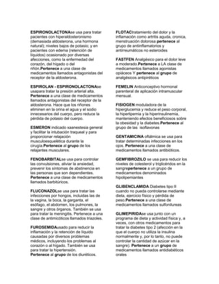ESPIRONOLACTONAse usa para tratar            FLOTACtratamiento del dolor y la
pacientes con hiperaldosteronismo            inflamación como artritis aguda, cronica,
(demasiada aldosterona, una hormona          menstruación dolorosa pertenece al
natural); niveles bajos de potasio; y en     grupo de antiinflamatorios y
pacientes con edema (retención de            antirreumáticos no esteroides
líquidos) ocasionado por diversas
afecciones, como la enfermedad del           FASTFEN Analgésico para el dolor leve
corazón, del hígado o del                    a moderado.Pertenece a LA clase de
riñón.Pertenece a una clase de               medicamentos llamados agonistas
medicamentos llamados antagonistas del       opiáceos Y pertenece al grupo de
receptor de la aldosterona.                  analgésicos antipiréticos

ESPIROLAN - ESPIRONOLACTONAse                FEMELIN Anticonceptivo hormonal
usapara tratar la presión arterial alta.     parenteral de aplicación intramuscular
Pertenece a una clase de medicamentos        mensual.
llamados antagonistas del receptor de la
aldosterona. Hace que los riñones            FISIOGEN moduladora de la
eliminen en la orina el agua y el sodio      hiperglucemia y reduce el peso corporal,
innecesarios del cuerpo, pero reduce la      la hiperlipemia y la hiperinsulinemia,
pérdida de potasio del cuerpo.               manteniendo efectos beneficiosos sobre
                                             la obesidad y la diabetes.Pertenece al
ESMERON indicado xaanestesia general         grupo de las isoflavonas
y facilitar la intubación traqueal y para
proporcionar relajación                      GENTAMICINA oftálmica se usa para
musculoesquelética durante la                tratar determinadas infecciones en los
cirugía.Pertenece al grupo de los            ojos. Pertenece a una clase de
relajantes musculares.                       medicamentos llamados antibióticos.

FENOBARBITALse usa para controlar            GEMFIBROZILO se usa para reducir los
las convulsiones, aliviar la ansiedad,       niveles de colesterol y triglicéridos en la
prevenir los síntomas de abstinencia en      sangrepertenece a un grupo de
las personas que son dependientes.           medicamentos denominados
Pertenece a una clase de medicamentos        hipolipemiantes
llamados barbitúricos.
                                             GLIBENCLAMIDA Diabetes tipo II
FLUCONAZOLse usa para tratar las             cuando no pueda controlarse mediante
infecciones por hongos, incluidas las de     dieta, ejercicio físico y pérdida de
la vagina, la boca, la garganta, el          peso.Pertenece a una clase de
esófago, el abdomen, los pulmones, la        medicamentos llamados sulfonilureas
sangre y otros órganos. También se usa
para tratar la meningitis. Pertenece a una   GLIMEPIRIDAse usa junto con un
clase de antimicóticos llamados triazoles.   programa de dieta y actividad física y, a
                                             veces, con otros medicamentos para
FUROSEMIDAusado para reducir la              tratar la diabetes tipo 2 (afección en la
inflamación y la retención de líquido        que el cuerpo no utiliza la insulina
causadas por diversos problemas              normalmente y, por lo tanto, no puede
médicos, incluyendo los problemas al         controlar la cantidad de azúcar en la
corazón o al hígado. También se usa          sangre). Pertenece a un grupo de
para tratar la hipertensión.                 medicamentos llamados antidiabéticos
Pertenece al grupo de los diuréticos.        orales
 