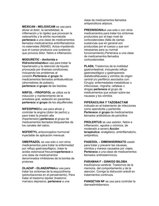 clase de medicamentos llamados
                                           antipsicóticos atípicos.
MEXICAN - MELOXICAM se usa para
aliviar el dolor, la sensibilidad, la      PREDNISONAse usa sola o con otros
inflamación y la rigidez que provocan la   medicamentos para tratar los síntomas
osteoartritis y la artritis reumatoide     producidos por el bajo nivel de
pertenece a una clase de medicamentos      corticosteroides (falta de ciertas
llamados medicamentos antiinflamatorios    sustancias que en general son
no esteroides (NSAID). Actúa impidiendo    producidas por el cuerpo y que son
que el cuerpo produzca una sustancia       necesarias para su normal
que provoca dolor, fiebre e inflamación.   funcionamiento).Pertenece a una clase
                                           de medicamentos llamados
MODURETIC - Amilorida e                    corticosteroides
Hidroclorotiazidase usa para tratar la
hipertensión y la retención de líquido     PLASIL Trastornos de la motilidad
provocada por diversas condiciones,        gastrointestinal, incluyendo reflujo
incluyendo los problemas al                gastroesofágico y gastroparesis
corazón.Pertenece al grupo de              diabéticaNáuseas y vómitos de origen
medicamentos llamados antikaliuréticos     central y/o periférico asociados con:
(ahorradores de potasio),                  Cirugía; enfermedades metabólicas o
pertenece al grupo de las tiazidas.        infecciosas, migraña; cefaleas o
                                           drogas pertenece al grupo de
NIRFOL - PROPOFOL se utiliza xa la         medicamentos que actúan sobre las
inducción y mantenimiento de la            nauseas y los vómitos
anestesia gral, sedación en pacientes
pertenece al grupo de los alquilfenoles    PIPERACILINA Y TAZOBACTAM
                                           indicado en el tratamiento de infecciones
NIFEDIPINOSe usa para aliviar y            como apendicitis y peritonitis
controlar la angina (dolor de pecho) y     Pertenece al grupo de medicamentos
para tratar la presión alta                llamados antibióticos de penicilina
(hipertensión).pertenece al grupo de
medicamentos llamados bloqueantes de       PROLERTUS se usa xadolor, fiebre e
los canales del calcio.                    inflamación, agudos y crónicos, de
                                           moderado a severo.Acción
NOFERTYL anticonceptivo hormonal           terapéutica: analgésico. antiinflamatorio.
inyectable de aplicación mensual.          antipirético.

OMEPRAZOL se usa solo o con otros          PASEDOL – DIMENHIDRINATO usado
medicamentos para tratar la enfermedad     para tratar y prevenir las náuseas,
por reflujo gastroesofágico, tratar la     vómitos y mareos causados por viajes.
acidez estomacal frecuentepertenece a      Pertenece a una clase de medicamentos
una clase de medicamentos                  llamados antihistamínicos.
denominados inhibidores de la bomba de
protones                                   PARAMAN F - GINKGO BILOBA
                                           Insuficiencia cerebral. Trastornos de la
OLAZAP - OLANZAPINAse usa para             memoria, del comportamiento y de la
tratar los síntomas de la esquizofrenia    atención. Corrige la disfunción eréctil en
(perturbaciones en el pensamiento). Para   tratamientos continuos.
tratar el trastorno bipolar (trastorno
maníaco depresivo; pertenece a una         PANGETAN NF se usa para controlar la
                                           diarreaAntidiarreico
 