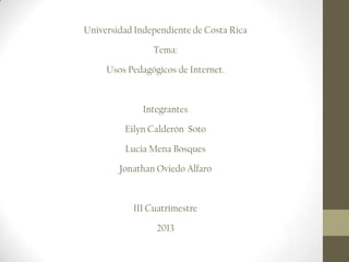Universidad Independiente de Costa Rica
Tema:
Usos Pedagógicos de Internet.

Integrantes
Eilyn Calderón Soto
Lucia Mena Bosques
Jonathan Oviedo Alfaro

III Cuatrimestre
2013

 