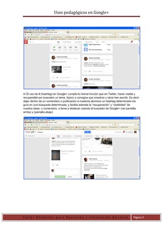 Usos pedagógicos en Google+
T a l l e r D o c e n t e s p a r a D o c e n t e s + I n n o v a c i ó n D o c e n t e Página 3
4/ El uso de # (hashtag) en Google+ cumple la misma función que en Twitter, hacer visible y
recuperable por buscador un tema, tópico o consigna que nosotros u otros han escrito. Es decir
dejar dentro de un comentario o publicación a nuestros alumnos un hashtag determinado los
guía en una búsqueda determinada, y facilita además la “recuperación” y “visibilidad” de
nuestra clase, o comentario, o tema a destacar usando el buscador de Google+ (ver pantalla
arriba) y (pantalla abajo)
 