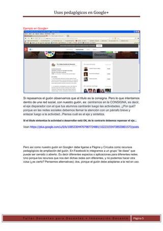 Usos pedagógicos en Google+
T a l l e r D o c e n t e s p a r a D o c e n t e s + I n n o v a c i ó n D o c e n t e Página 5
Ejemplo en Google+
Si repasamos el guión observamos que el título es la consigna. Pero lo que intentamos
dentro de una red social, con nuestro guión, es: centrarnos en la CONSIGNA, es decir,
el eje disparador con el que tus alumnos centrarán luego las actividades. ¿Por qué?
porque en las redes sociales debemos llamar la atención con un párrafo breve y
enlazar luego a la actividad...Piensa cuál es el eje y sintetiza.
Si el título sintentiza la actividad a desarrollar está OK, de lo contrario debemos repensar el eje…
Vean https://plus.google.com/u/0/b/108533044707987724881/102231554738920801573/posts
Pero así como nuestro guión en Google+ debe ligarse a Página y Círculos como recursos
pedagógicos de ampliación del guión. En Facebook lo integramos a un grupo “de clase” que
puede ser cerrado o abierto. Es decir diferentes espacios o aplicaciones para diferentes redes.
Uno porque los recursos que nos dan dichas redes son diferentes, y no podemos hacer otra
cosa (¿es cierto? Pensemos alternativas); dos, porque el guión debe adaptarse a la red en uso.
 
