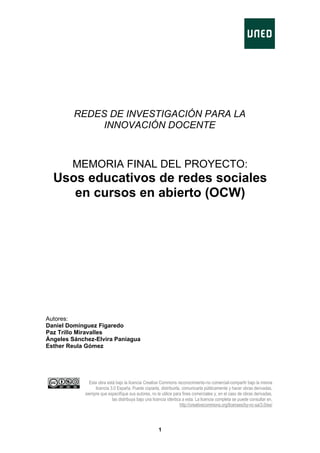 REDES DE INVESTIGACIÓN PARA LA
              INNOVACIÓN DOCENTE



        MEMORIA FINAL DEL PROYECTO:
  Usos educativos de redes sociales
     en cursos en abierto (OCW)




Autores:
Daniel Domínguez Figaredo
Paz Trillo Miravalles
Ángeles Sánchez-Elvira Paniagua
Esther Reula Gómez




              Esta obra está bajo la licencia Creative Commons reconocimiento-no comercial-compartir bajo la misma
                 licencia 3.0 España. Puede copiarla, distribuirla, comunicarla públicamente y hacer obras derivadas,
            siempre que especifique sus autores, no la utilice para fines comerciales y, en el caso de obras derivadas,
                           las distribuya bajo una licencia idéntica a esta. La licencia completa se puede consultar en,
                                                                   http://creativecommons.org/licenses/by-nc-sa/3.0/es/




                                                      1
 