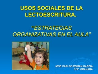 USOS SOCIALES DE LA LECTOESCRITURA.  “ ESTRATEGIAS ORGANIZATIVAS EN EL AULA” JOSÉ CARLOS ROMÁN GARCÍA. CEP. GRANADA . 