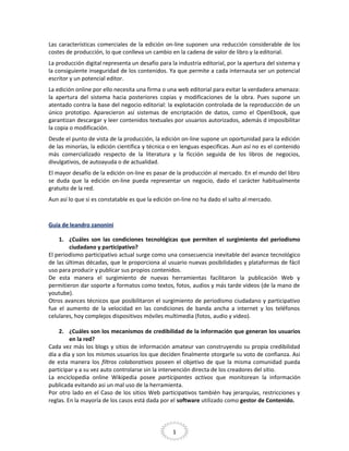 Las características comerciales de la edición on-line suponen una reducción considerable de los
costes de producción, lo que conlleva un cambio en la cadena de valor de libro y la editorial.
La producción digital representa un desafío para la industria editorial, por la apertura del sistema y
la consiguiente inseguridad de los contenidos. Ya que permite a cada internauta ser un potencial
escritor y un potencial editor.
La edición online por ello necesita una firma o una web editorial para evitar la verdadera amenaza:
la apertura del sistema hacia posteriores copias y modificaciones de la obra. Pues supone un
atentado contra la base del negocio editorial: la explotación controlada de la reproducción de un
único prototipo. Aparecieron así sistemas de encriptación de datos, como el OpenEbook, que
garantizan descargar y leer contenidos textuales por usuarios autorizados, además d imposibilitar
la copia o modificación.
Desde el punto de vista de la producción, la edición on-line supone un oportunidad para la edición
de las minorías, la edición científica y técnica o en lenguas especificas. Aun así no es el contenido
más comercializado respecto de la literatura y la ficción seguida de los libros de negocios,
divulgativos, de autoayuda o de actualidad.
El mayor desafío de la edición on-line es pasar de la producción al mercado. En el mundo del libro
se duda que la edición on-line pueda representar un negocio, dado el carácter habitualmente
gratuito de la red.
Aun así lo que si es constatable es que la edición on-line no ha dado el salto al mercado.

Guía de leandro zanonini
1. ¿Cuáles son las condiciones tecnológicas que permiten el surgimiento del periodismo
ciudadano y participativo?
El periodismo participativo actual surge como una consecuencia inevitable del avance tecnológico
de las últimas décadas, que le proporciona al usuario nuevas posibilidades y plataformas de fácil
uso para producir y publicar sus propios contenidos.
De esta manera el surgimiento de nuevas herramientas facilitaron la publicación Web y
permitieron dar soporte a formatos como textos, fotos, audios y más tarde videos (de la mano de
youtube).
Otros avances técnicos que posibilitaron el surgimiento de periodismo ciudadano y participativo
fue el aumento de la velocidad en las condiciones de banda ancha a internet y los teléfonos
celulares, hoy complejos dispositivos móviles multimedia (fotos, audio y video).
2. ¿Cuáles son los mecanismos de credibilidad de la información que generan los usuarios
en la red?
Cada vez más los blogs y sitios de información amateur van construyendo su propia credibilidad
día a día y son los mismos usuarios los que deciden finalmente otorgarle su voto de confianza. Asi
de esta manera los filtros colaborativos poseen el objetivo de que la misma comunidad pueda
participar y a su vez auto controlarse sin la intervención directa de los creadores del sitio.
La enciclopedia online Wikipedia posee participantes activos que monitorean la información
publicada evitando asi un mal uso de la herramienta.
Por otro lado en el Caso de los sitios Web participativos también hay jerarquías, restricciones y
reglas. En la mayoría de los casos está dada por el software utilizado como gestor de Contenido.

1

 