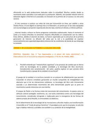 ofreciendo en la web producciones textuales sobre la actualidad. Muchos canales desde su
nacimiento están asociados a una web para su promoción. Además, otra posible relación entre la
televisión digital e Internet es la asociada a la inclusión en la primera de un acceso a la red como
servicio.
_ El cine comienza a sustituir sus rollos de cinta por transmisión en línea, por satélite u otros
medios físicos. El cine digital se asemeja más a la televisión y se prevé que en las salas equipadas
con esa tecnología se proyecten espectáculos de otro tipo, eventos en directo, o mítines políticos.
_ Internet tiende a ofrecer en forma progresiva contenidos audiovisuales. Hasta el momento el
audio y la música ofrecidos no presentan mayores dificultades en comparación con los videos.
Estos últimos, debido al volumen de datos, no fueron soportados por la estructura de la primera
generación de Internet. La difusión del video por la red y la posibilidad de explotar
comercialmente esta capacidad dependerá entonces de las condiciones de banda de que disponga
la conexión.
UNIDAD II. DE LA GALAXIA GUTENBERG A LA GALAXIA MCLUHAN
PISCITELLI, Alejandro. Cap. V “Los hipermedios y el placer del texto electrónico”, en
Ciberculturas 2.0. en la era de las máquinas inteligentes. 1° Ed. Bs. As. Paidós. 2002.

1.

Piscitelli entiende por “metamorfosis cognitivas” a los procesos de cambio que se dieron
entre las tecnologías de la palabra (oralidad) y la tecnología del libro (escritura).
Considerando esta caracterización del autor, ¿podría explicar en qué consiste dicha
transformación o pasaje de la oralidad a lo escritural?

El pasaje de la oralidad a la escritura consiste en un proceso de alfabetización que permite
trascender el entorno inmediato generando un mundo compartido de inteligibilidad más
abstracto que el de las interacciones cotidianas. La tecnología del libro está íntimamente
asociada a un determinado movimiento del alma denominado psyché que se pone en
movimiento cuando interactúa con una interfaz.
El ataque de Platón a las formas orales de transmisión del conocimiento –la poesía como su
vehículo cultural protegido- testimonia, así, una lucha sistemática contra una tecnología del
conocimiento, considerada retrograda e inadecuada para la emergencia de las formas de
saberes propias de la filosofía, la inmoralidad y la dialéctica.
Así el advenimiento de la tecnología de las inscripciones culturales implico una transformación
irreversible en el “modo de pensar homérico”. El paradigma oral, que le era propio, no solo dio
lugar a hábitos métricos y variables sino también a su condición de la inteligibilidad.

1

 