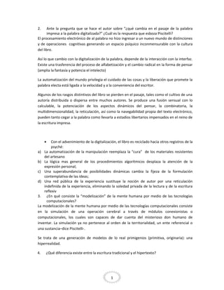 2.

Ante la pregunta que se hace el autor sobre “¿qué cambia en el pasaje de la palabra
impresa a la palabra digitalizada?” ¿Cuál es la respuesta que esboza Piscitelli?
El procesamiento electrónico de al palabra no hizo ingresar a un nuevo mundo de distinciones
y de operaciones cognitivas generando un espacio psíquico inconmensurable con la cultura
del libro.
Así lo que cambio con la digitalización de la palabra, depende de la interacción con la interfaz.
Existe una trasferencia del proceso de alfabetización y el cambio radical en la forma de pensar
(amplia la fantasía y potencia el intelecto)
La automatización del mundo privilegia el cuidado de las cosas y la liberación que promete la
palabra electa está ligada a la velocidad y a la conveniencia del escritor.
Algunos de los rasgos distintivos del libro se pierden en el pasaje, tales como el cultivo de una
autoría distribuida o dispersa entre muchos autores. Se produce una fusión sensual con lo
calculable, la potenciación de los aspectos dinámicos del pensar, la combinatoria, la
multidimensionalidad, la reticulación, así como la navegabilidad propia del texto electrónico,
pueden tanto cegar a la palabra como llevarla a estadios libertarios impensados en el reino de
la escritura impresa.

•

Con el advenimiento de la digitalización, el libro es reciclado hacia otros registros de la
psyché:
a) La automatización de la manipulación reemplaza la “cura” de los materiales resistentes
del artesano
b) La lógica mas general de los procedimientos algorítmicos desplaza la atención de la
expresión personal;
c) Una superabundancia de posibilidades dinámicas cambia la fijeza de la formulación
contemplativa de las ideas;
d) Una red pública de la experiencia sustituye la noción de autor por una reticulación
indefinida de la experiencia, eliminando la soledad privada de la lectura y de la escritura
reflexiv
3. ¿En qué consiste la “modelización” de la mente humana por medio de las tecnologías
computacionales?
La modelización de la mente humana por medio de las tecnologías computacionales consiste
en la simulación de una operación cerebral a través de módulos conexionistas o
computacionales, los cuales son capaces de dar cuenta del misterioso don humano de
inventar. La simulación ya no pertenece al orden de la territorialidad, un ente referencial o
una sustancia–dice Piscitelli-.
Se trata de una generación de modelos de lo real primigenios (primitiva, originaria): una
hiperrealidad.
4.

¿Qué diferencia existe entre la escritura tradicional y el hipertexto?

1

 