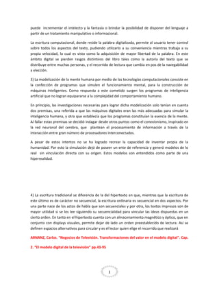 puede incrementar el intelecto y la fantasía o brindar la posibilidad de disponer del lenguaje a
partir de un tratamiento manipulativo o informacional.
La escritura computacional, donde reside la palabra digitalizada, permite al usuario tener control
sobre todos los aspectos del texto, pudiendo utilizarlo a su conveniencia mientras trabaja a su
propia velocidad, lo cual es visto como la adquisición de mayor libertad de la palabra. En este
ámbito digital se pierden rasgos distintivos del libro tales como la autoría del texto que se
distribuye entre muchas personas, y el recorrido de lectura que cambia en pos de la navegabilidad
a elección.
3) La modelización de la mente humana por medio de las tecnologías computacionales consiste en
la confección de programas que simulen el funcionamiento mental, para la construcción de
máquinas inteligentes. Como respuesta a este cometido surgen los programas de inteligencia
artificial que no logran equipararse a la complejidad del comportamiento humano.
En principio, las investigaciones necesarias para lograr dicha modelización solo tenían en cuenta
dos premisas, una referida a que las máquinas digitales eran las más adecuadas para simular la
inteligencia humana, y otra que establecía que los programas constituían la esencia de la mente.
Al fallar estas premisas se decidió indagar desde otros puntos como el conexionismo, inspirado en
la red neuronal del cerebro, que plantean el procesamiento de información a través de la
interacción entre gran número de procesadores interconectados.
A pesar de estos intentos no se ha logrado recrear la capacidad de inventar propia de la
humanidad. Por esto la simulación dejó de poseer un ente de referencia y generó modelos de lo
real sin vinculación directa con su origen. Estos modelos son entendidos como parte de una
hiperrealidad.

4) La escritura tradicional se diferencia de la del hipertexto en que, mientras que la escritura de
este último es de carácter no secuencial, la escritura ordinaria es secuencial en dos aspectos. Por
una parte nace de los actos de habla que son secuenciales y por otra, los textos impresos son de
mayor utilidad si se los lee siguiendo su secuencialidad para vincular las ideas dispuestas en un
cierto orden. En tanto en el hipertexto cuenta con un almacenamiento magnético y óptico, que en
conjunto con displays visuales, permite dejar de lado un orden preestablecido de lectura. Así se
definen espacios alternativos para circular y es el lector quien elige el recorrido que realizará
ARNANZ, Carlos. “Negocios de Televisión. Transformaciones del valor en el modelo digital". Cap.
2. “El modelo digital de la televisión” pp.43-95

1

 
