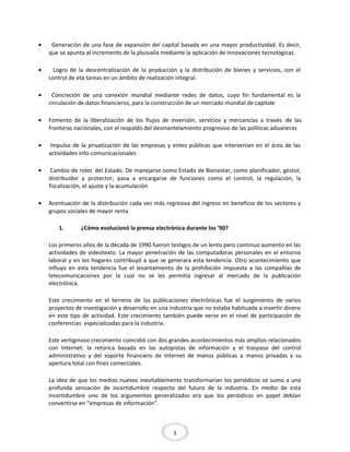 •

Generación de una fase de expansión del capital basada en una mayor productividad. Es decir,
que se apunta al incremento de la plusvalía mediante la aplicación de innovaciones tecnológicas.

•

Logro de la descentralización de la producción y la distribución de bienes y servicios, con el
control de eta tareas en un ámbito de realización integral.

•

Concreción de una conexión mundial mediante redes de datos, cuyo fin fundamental es la
circulación de datos financieros, para la construcción de un mercado mundial de capitale

•

Fomento de la liberalización de los flujos de inversión, servicios y mercancías a través de las
fronteras nacionales, con el respaldo del desmantelamiento progresivo de las políticas aduaneras

•

Impulso de la privatización de las empresas y entes públicos que intervenían en el área de las
actividades info-comunicacionales

•

Cambio de roles del Estado. De manejarse como Estado de Bienestar, como planificador, gestor,
distribuidor y protector; pasa a encargarse de funciones como el control, la regulación, la
fiscalización, el ajuste y la acumulación

•

Acentuación de la distribución cada vez más regresiva del ingreso en beneficio de los sectores y
grupos sociales de mayor renta
1.

¿Cómo evolucionó la prensa electrónica durante los ’90?

Los primeros años de la década de 1990 fueron testigos de un lento pero continuo aumento en las
actividades de videotexto. La mayor penetración de las computadoras personales en el entorno
laboral y en los hogares contribuyó a que se generara esta tendencia. Otro acontecimiento que
influyo en esta tendencia fue el levantamiento de la prohibición impuesta a las compañías de
telecomunicaciones por la cual no se les permitía ingresar al mercado de la publicación
electrónica.
Este crecimiento en el terreno de las publicaciones electrónicas fue el surgimiento de varios
proyectos de investigación y desarrollo en una industria que no estaba habituada a invertir dinero
en este tipo de actividad. Este crecimiento también puede verse en el nivel de participación de
conferencias especializadas para la industria.
Este vertiginoso crecimiento coincidió con dos grandes acontecimientos más amplios relacionados
con Internet: la retorica basada en las autopistas de información y el traspaso del control
administrativo y del soporte financiero de Internet de manos públicas a manos privadas y su
apertura total con fines comerciales.
La idea de que los medios nuevos inevitablemente transformarían los periódicos se sumo a una
profunda sensación de incertidumbre respecto del futuro de la industria. En medio de esta
incertidumbre uno de los argumentos generalizados era que los periódicos en papel debían
convertirse en “empresas de información”.

1

 