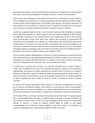 posteriormente surgieron, entre las empresas más importantes, la Polygram en Europa, producto
de la fusión entre los sellos discográficos de Phillips y Siemens, y Warner en Norteamérica.
Cada empresa fue afianzándose y cobrando fuerza a partir de su constitución particular. Algunas,
como la Polygram eran producto de la compra de pequeños sellos discográficos que dieron lugar a
la conformación de dos subempreasas, la de Phillips y la de Siemens, que luego se fusionaron. En
tanto, industrias como la Warner se sostuvieron con el respaldo de financiero de su corporación,
que en este caso le permitió la adquisición de otros sellos para continuar creciendo.
A partir de la segunda etapa de los 60, a nivel mundial el panorama iba cambiando, la empresa
Decca había sido absorbida por la MCA. Luego de esto, hacia finales del siglo XX, la MCA también
era adquirida, en conjunto con los estudios Universal, por la Segram para formar el sello conocido
como Universal Music Group. Poco apoco estos cambios iban marcando la concentración del
mercado de música grabada, que se destacó en la década de los 90 a partir de dos mecanismos
fundamentales. Por una parte, la compra de sellos independientes por acción de las Majors y, por
otra parte, el empleó de la fusión o absorción entre las grandes empresas. Así, en el año 2000 las
principales empresas discográficas que concentraban el mercado eran la Universal Music Group, la
Sony Music Entertainment, la Warner Music Group, la BMG y la EMI.
2) Las llamadas empresas independientes concentran el menor porcentaje de ventas. Este sector
está conformado por una cantidad elevada de pequeñas y medianas empresas que suelen actuar
exclusivamente en dentro del ámbito Nacional. Con respecto a este sector, las majors se vinculan a
partir de la competencia entre un sector y otro, con sus respectivas ventajas.
A medida que la concentración aumenta, los contenidos ofrecidos por las majors tienden a
volverse más homogéneos, por lo que el mercado abre espacios para empresas más innovadoras y
especializadas, que apuntan a sectores específicos de mercado. Esto es lo que lleva a las majors a
absorber a las pequeñas empresas a medida que ganan mayor participación en dicho mercado. Tal
acción incrementa la concentración y provee a las grandes empresas de una cantidad importante
de sellos independientes para ampliar su oferta en cuanto a variedad de artistas y géneros
musicales.
En relación a la creciente variedad de estilos musicales, las empresas multinacionales se inclinan
por un sistema de producción abierto. Esto muestra un nuevo tipo de vínculo entre grandes y
pequeñas empresas, que permite delegar a las unidades independientes las tareas de producción,
mientras las companías multinacionales se encargan de la reproducción, promoción y distribución.
3) El formato MP3 es un sistema de compresión de audio que permite reducir el espacio ocupado
por un archivo digital hasta diez veces su tamaño original, que luego se puede descodificar con
una calidad de sonido similar a la de un CD. Esta tecnología permite almacenar e intercambiar
archivos en Internet y a través de cualquier sistema digital de sonido, lo cual supone
compatibilidades entre diferentes soportes digitales. Entre estos soportes se encuentran los
sistemas de telefonía móvil y reproductores portátiles de MP3, entre otros.

1

 
