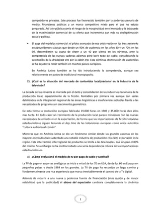 competidores privados. Este proceso fue favorecido también por la poderosa penuria de
medios financieros públicos y un marco competitivo mixto para el que no estaba
preparado. Así la tv pública corría el riesgo de la marginalidad en el mercado y la búsqueda
de la maximización comercial de su oferta que incrementa aun más su deslegitimación
social y política.
•

El auge del modelos comercial: el piloto avanzado de esa crisis reside en los tres networks
estadounidenses clásicos que desde un 90% de audiencia en los años 80 y un 70% en los
90, descendieron su cuota de share a un 40 por ciento en los noventa, ante la
competencia de las nuevas cadenas abiertas pero bore todo del cable, considerando la
sustitución de la Broadcast era por la cable era. Esta continua disminución de audiencias
se ha dejado ya notar también en muchos países europeos.
En América Latina también se ha ido introduciendo la competencia, aunque sea
relativamente en países de tradicional monopopolio.

2) ¿Cuál es la situación del mercado de contenidos local/nacional en la industria de la
televisión?
La década de los noventa es marcada por el éxito y consolidación de las industrias nacionales de la
producción local, especialmente de la ficción. Rentables por primera vez aunque con serias
debilidades en la integración regional de las áreas lingüísticas e insuficiencias notables frente a las
necesidades de programas en crecimiento geométrico.
De esta forma la producción europea fabricaba 19.000 horas en 1989 y 35.000 horas diez años
mas tarde. En todo caso tal crecimiento de la producción local parece minúsculo con las nuevas
necesidades de emisión ni en la exportación, de forma que las importaciones de ficción televisiva
estadounidense siguen llenando el day time de las televisiones europeas como única autentica
“cultura audiovisual común”.
Mientras que en América latina se dio un fenómeno similar donde las grandes cadenas de los
mayores mercados han sustentado una notable industria de producción con éxito exportador en la
región. Este intercambio interregional de productos se limita a las telenovelas, que ocupan el 80%
del mismo. Sin embargo no ha contrarrestado una seria dependencia crónica de las importaciones
estadounidenses.
3) ¿Cómo evolucionó el modelo de tv por pago de cable y satelital?
La TV de pago en soportes analógicos se inicia a mitad de los 70 en USA, desde los 60 en Europa en
pequeños países y desde 1984 en los grandes. La TV de pago ha recorrido un largo camino y
fundamentalmente una rica experiencia que marca inevitablemente el camino de la Tv digital.
Además de recurrir a una nueva y poderosa fuente de financiación (más rápido y de mayor
estabilidad que la publicidad) el abono del espectador cambiara completamente la dinámica

1

 
