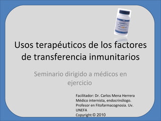 Usos terapéuticos de los factores de transferencia inmunitarios Seminario dirigido a médicos en ejercicio  Facilitador: Dr. Carlos Mena Herrera Médico internista, endocrinólogo. Profesor en Fitofarmacognosia. Uv. UNEFA Copyright  © 2010 