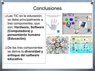 Conclusiones
 Las TIC en la educación,
se debe principalmente a
tres componentes, que
son: Hardware, Software
(Computadora) y
pensamiento humano
(Educación).
 De los tres componentes
se deriva la diversidad y
enfoque del software
educativo.
6
 
