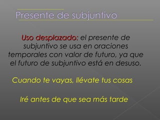 El subjuntivo se usa en expresiones de
 voluntad, deseo, mandato etc… si el
sujeto de la frase principal es distinto al
        de la frase subordinada.

  MI padre quiso que estudiara
       Espero que ganes la carrera
 