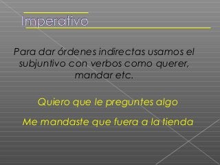 Para dar órdenes indirectas usamos el
 subjuntivo con verbos como querer,
             mandar etc.

    Quiero que le preguntes algo

 Me mandaste que fuera a la tienda
 