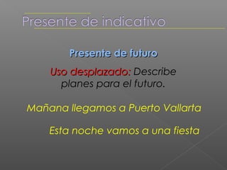 Presente de futuro
    Uso desplazado: describe
      planes para el futuro.

Mañana llegamos a Puerto Vallarta

    Esta noche vamos a una fiesta
 