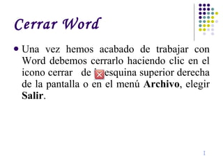 Cerrar Word Una vez hemos acabado de trabajar con Word debemos cerrarlo haciendo clic en el icono cerrar  de la esquina superior derecha de la pantalla o en el menú  Archivo , elegir  Salir . I 