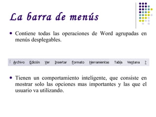 La barra de menús Contiene todas las operaciones de Word agrupadas en menús desplegables.  Tienen un comportamiento inteligente, que consiste en mostrar solo las opciones mas importantes y las que el usuario va utilizando. 